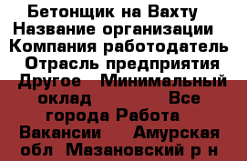 Бетонщик на Вахту › Название организации ­ Компания-работодатель › Отрасль предприятия ­ Другое › Минимальный оклад ­ 50 000 - Все города Работа » Вакансии   . Амурская обл.,Мазановский р-н